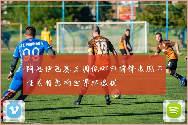 阿洛伊西赛后调侃町田前锋表现不佳或将影响世界杯选拔