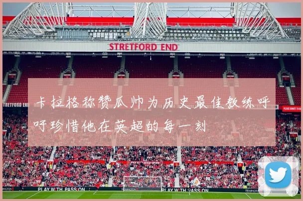 卡拉格称赞瓜帅为历史最佳教练呼吁珍惜他在英超的每一刻