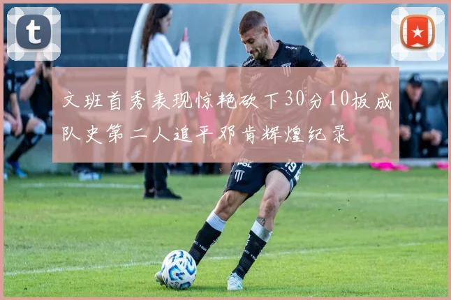 文班首秀表现惊艳砍下30分10板成队史第二人追平邓肯辉煌纪录