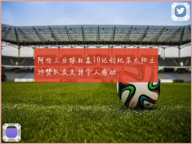 阿伦三分球狂轰10记创纪录太阳主帅赞队友支持令人感动