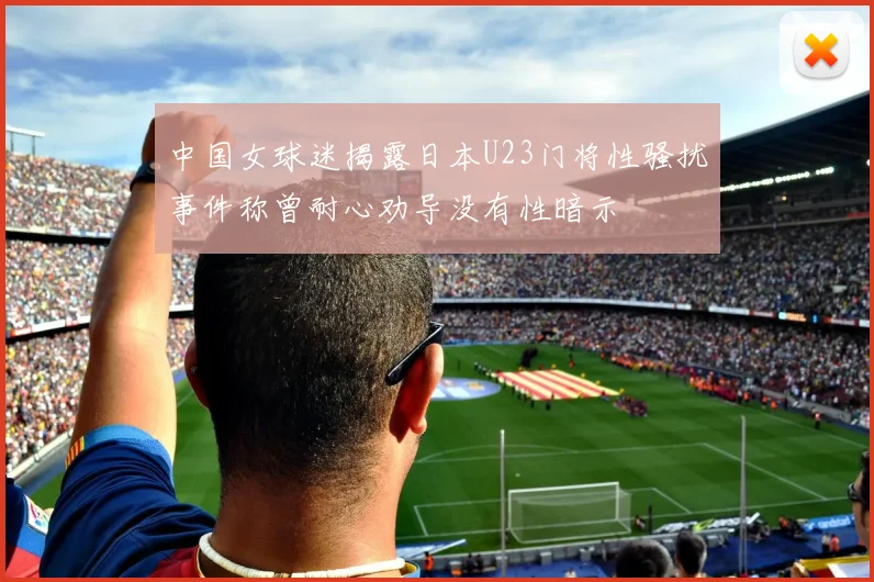 中国女球迷揭露日本U23门将性骚扰事件称曾耐心劝导没有性暗示