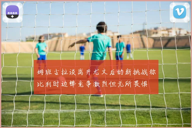 姆班古拉谈离开尤文后的新挑战称比利时边锋竞争激烈但无所畏惧