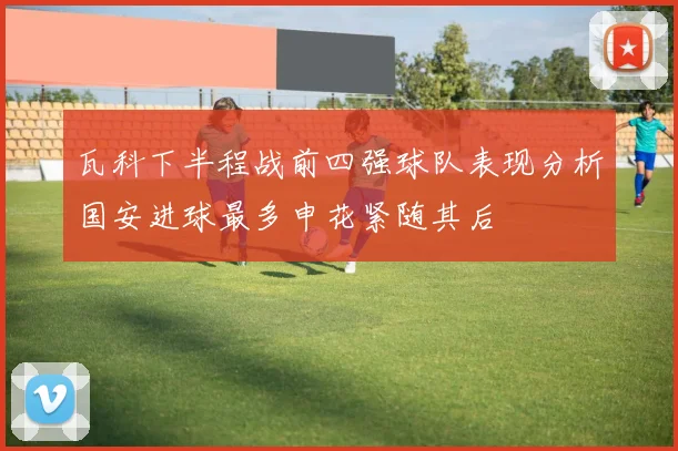 瓦科下半程战前四强球队表现分析国安进球最多申花紧随其后