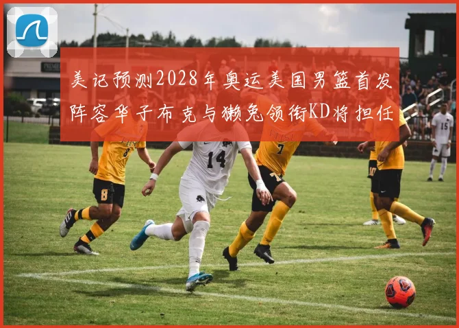 美记预测2028年奥运美国男篮首发阵容华子布克与獭兔领衔KD将担任替补