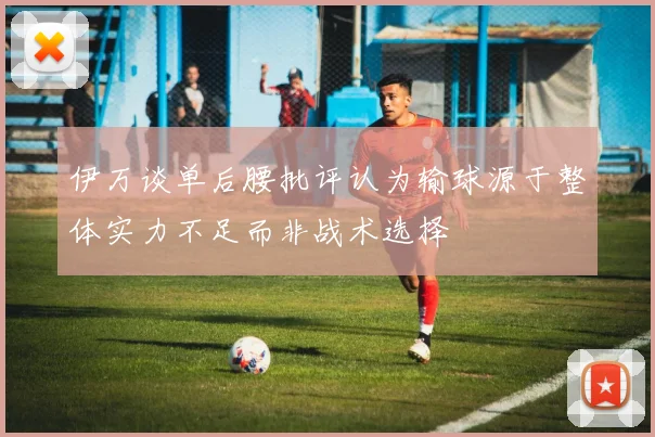 伊万谈单后腰批评认为输球源于整体实力不足而非战术选择