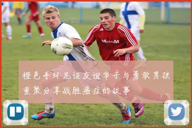 橙色手环见证友谊华子与勇敢男孩重聚分享战胜癌症的故事