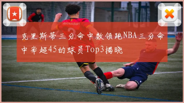 克里斯蒂三分命中数领跑NBA三分命中率超45的球员Top3揭晓