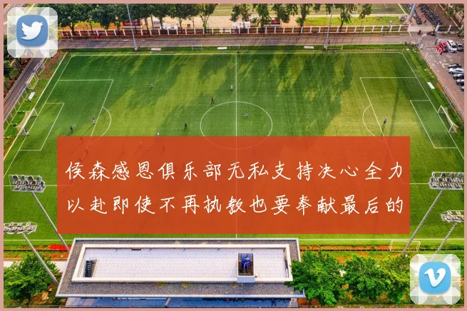 侯森感恩俱乐部无私支持决心全力以赴即使不再执教也要奉献最后的热情