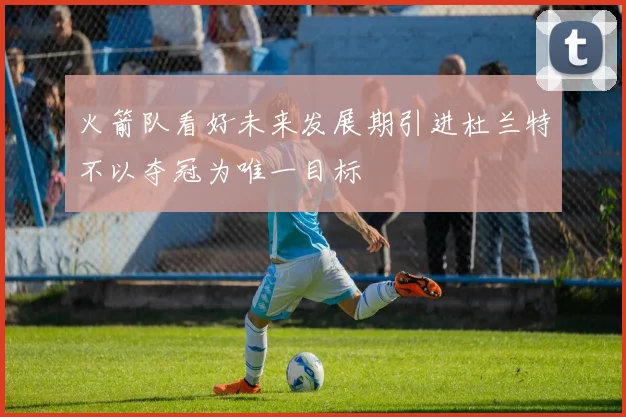 火箭队看好未来发展期引进杜兰特不以夺冠为唯一目标