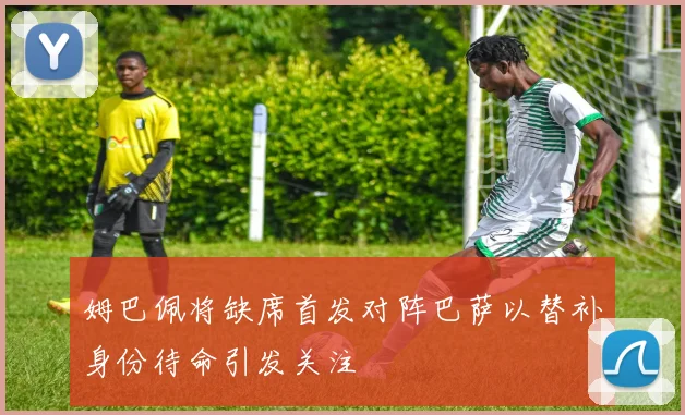 姆巴佩将缺席首发对阵巴萨以替补身份待命引发关注