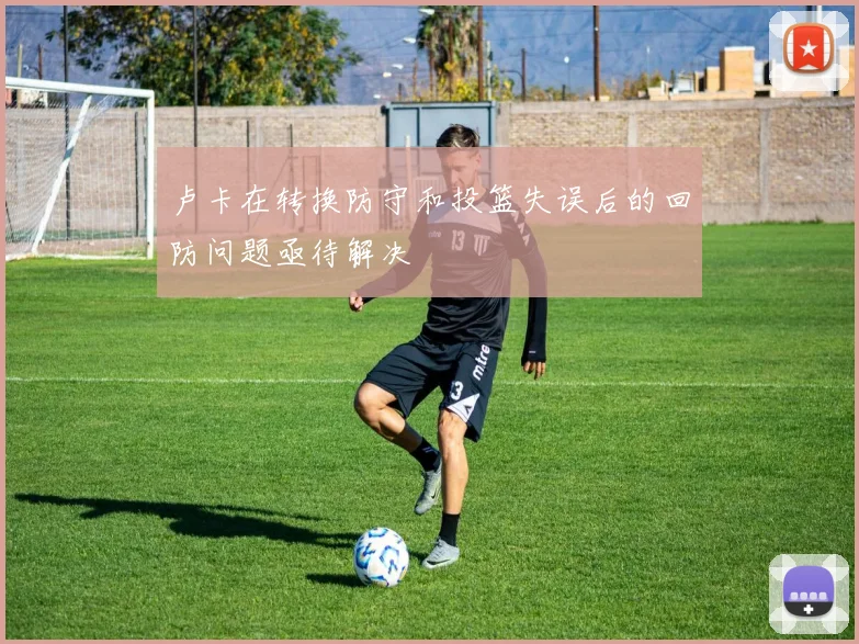 卢卡在转换防守和投篮失误后的回防问题亟待解决