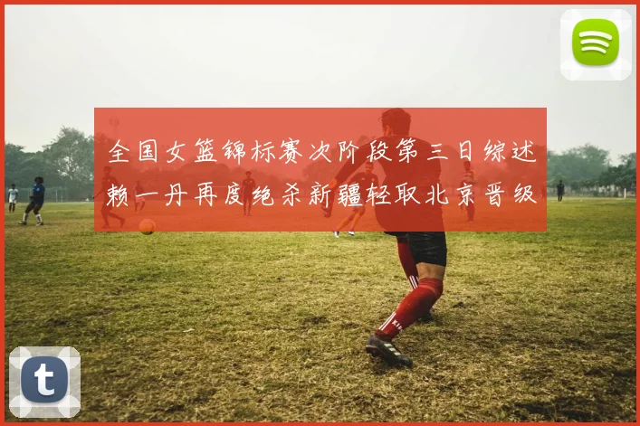 全国女篮锦标赛次阶段第三日综述赖一丹再度绝杀新疆轻取北京晋级在望