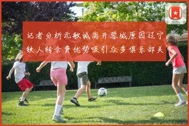 记者分析元敏诚离开蓉城原因辽宁铁人转会费优势吸引众多俱乐部关注