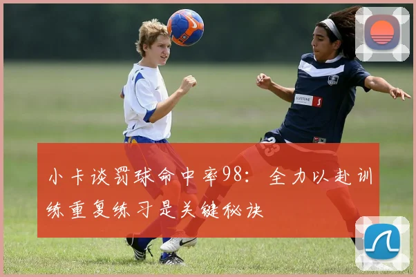 小卡谈罚球命中率98：全力以赴训练重复练习是关键秘诀