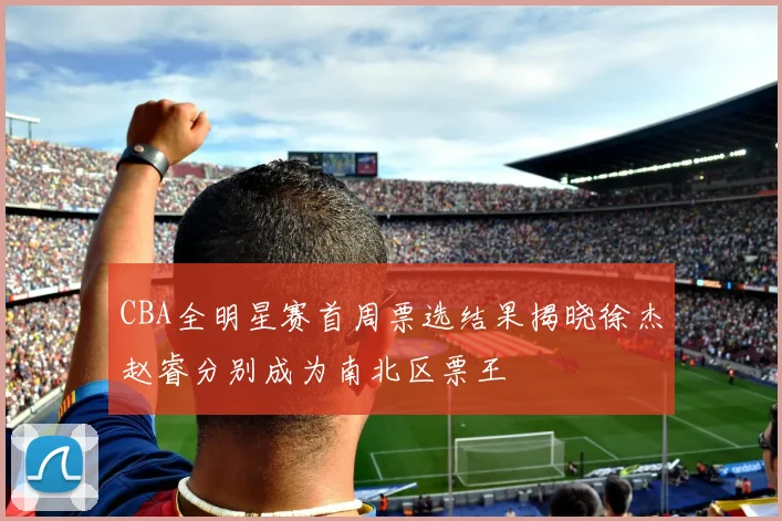 CBA全明星赛首周票选结果揭晓徐杰赵睿分别成为南北区票王