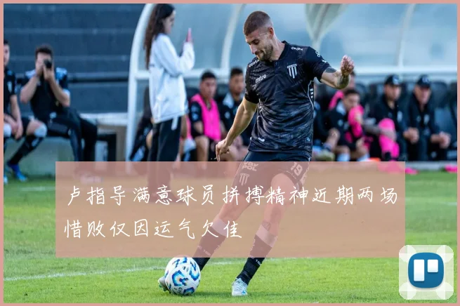 卢指导满意球员拼搏精神近期两场惜败仅因运气欠佳