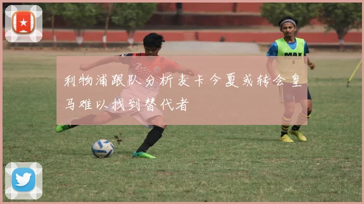 利物浦跟队分析麦卡今夏或转会皇马难以找到替代者