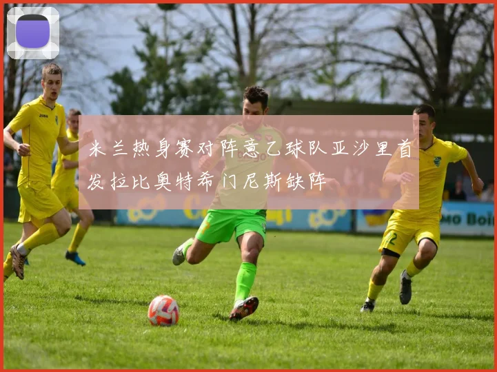 米兰热身赛对阵意乙球队亚沙里首发拉比奥特希门尼斯缺阵