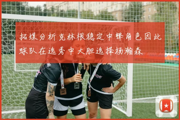 拓媒分析克林根稳定中锋角色因此球队在选秀中大胆选择杨瀚森