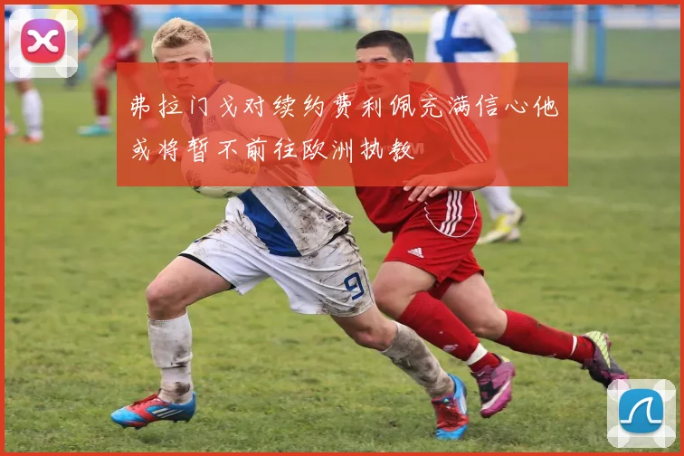弗拉门戈对续约费利佩充满信心他或将暂不前往欧洲执教