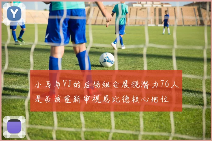 小马与VJ的后场组合展现潜力76人是否该重新审视恩比德核心地位