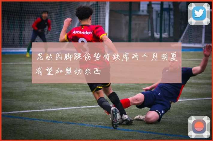 昆达因脚踝伤势将缺席两个月明夏有望加盟切尔西