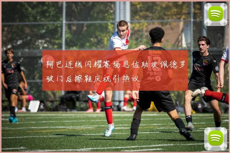阿巴连线闪耀赛场恩佐助攻佩德罗破门后擦鞋庆祝引热议