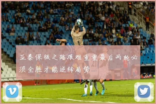 亚泰保级之路艰难重重最后两轮必须全胜才能逆转局势
