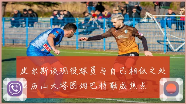皮尔斯谈现役球员与自己相似之处亚历山大塔图姆巴特勒成焦点