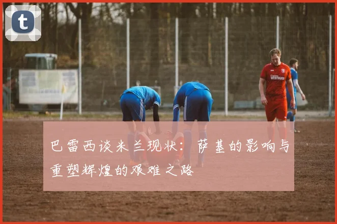 巴雷西谈米兰现状：萨基的影响与重塑辉煌的艰难之路