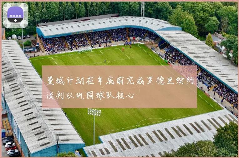 曼城计划在年底前完成罗德里续约谈判以巩固球队核心