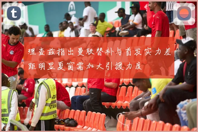 理查兹指出曼联替补与首发实力差距明显夏窗需加大引援力度