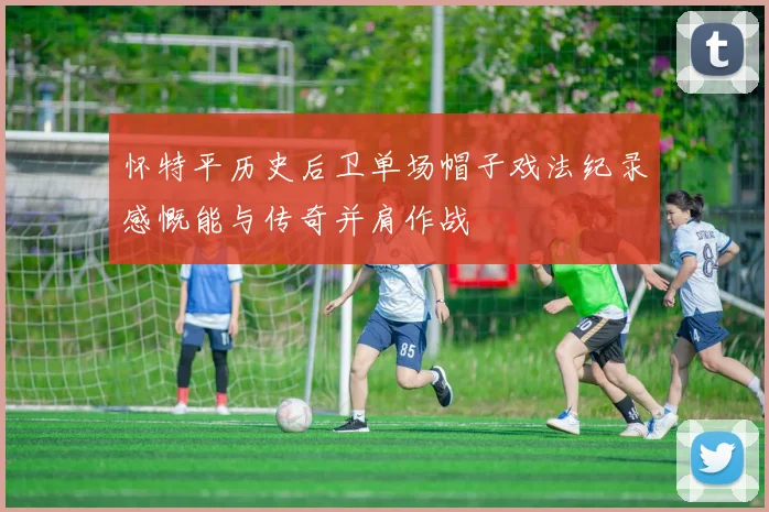 怀特平历史后卫单场帽子戏法纪录感慨能与传奇并肩作战