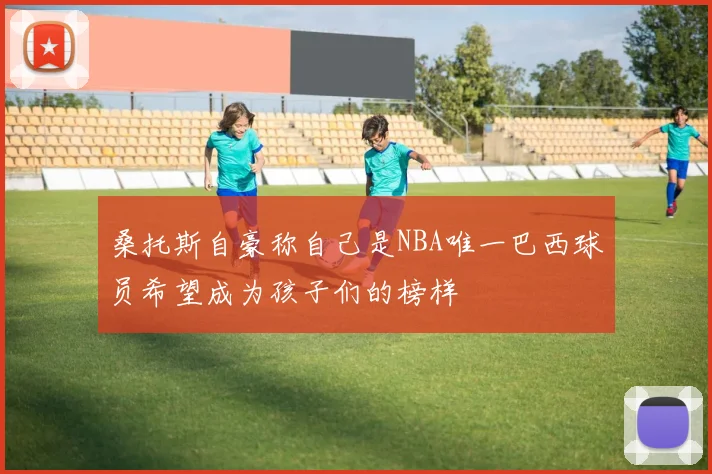 桑托斯自豪称自己是NBA唯一巴西球员希望成为孩子们的榜样