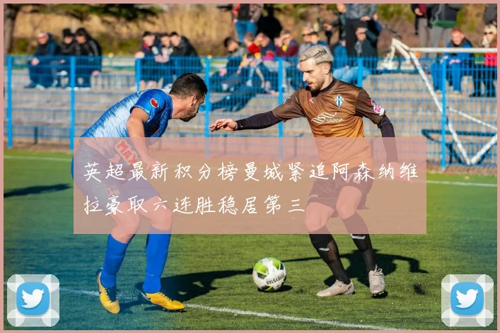 英超最新积分榜曼城紧追阿森纳维拉豪取六连胜稳居第三
