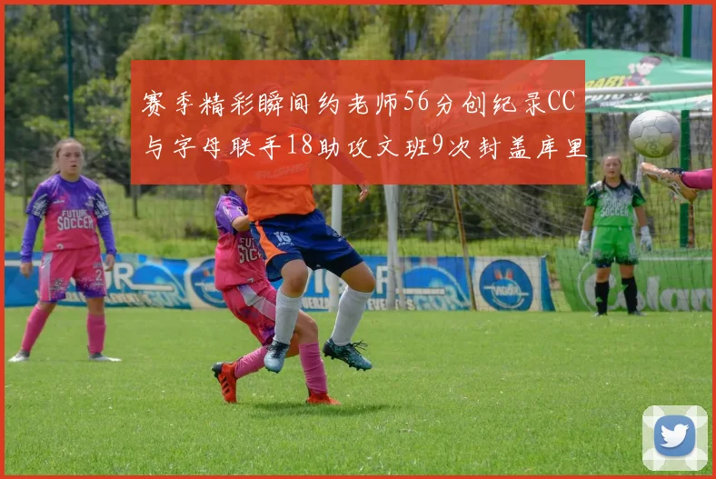 赛季精彩瞬间约老师56分创纪录CC与字母联手18助攻文班9次封盖库里三分球12记齐发