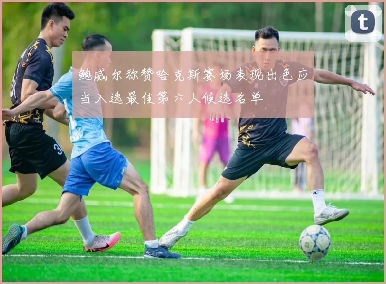 鲍威尔称赞哈克斯赛场表现出色应当入选最佳第六人候选名单